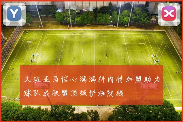 文班亚马信心满满科内特加盟助力球队成联盟顶级护框防线