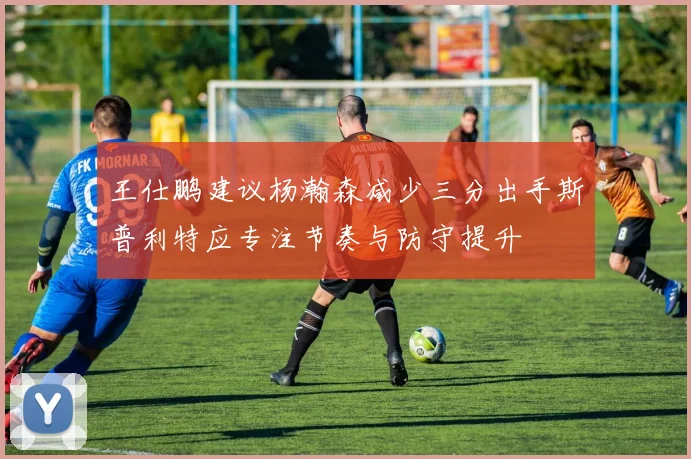 王仕鹏建议杨瀚森减少三分出手斯普利特应专注节奏与防守提升