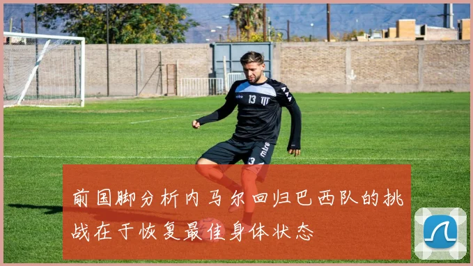 前国脚分析内马尔回归巴西队的挑战在于恢复最佳身体状态