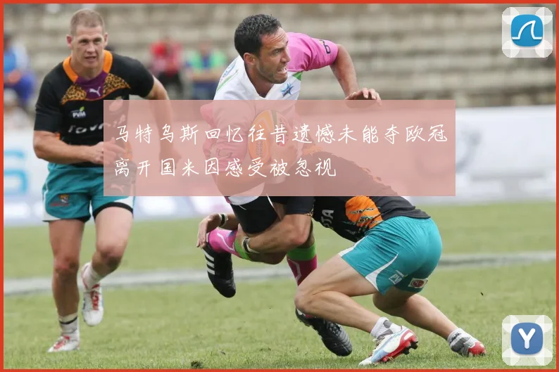 马特乌斯回忆往昔遗憾未能夺欧冠离开国米因感受被忽视