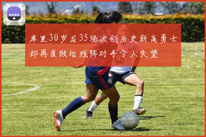 库里30岁后35场次创历史新高勇士却再度败给残阵对手令人失望