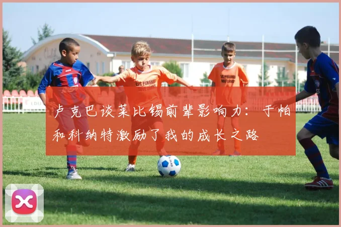 卢克巴谈莱比锡前辈影响力：于帕和科纳特激励了我的成长之路