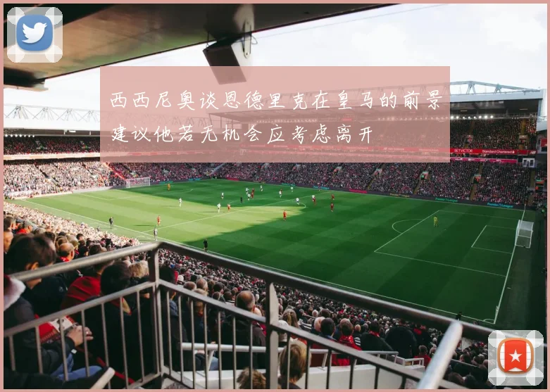西西尼奥谈恩德里克在皇马的前景建议他若无机会应考虑离开