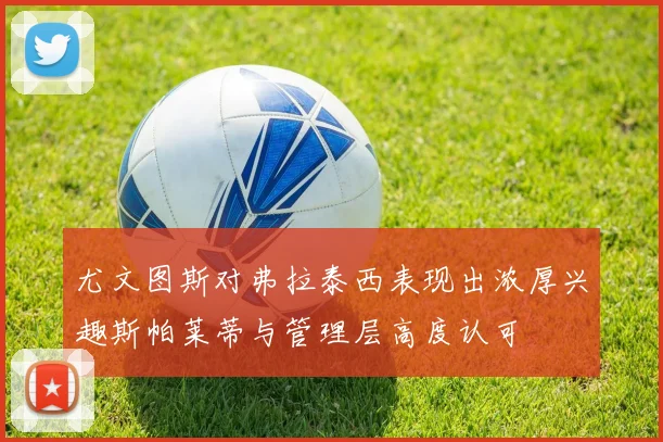 尤文图斯对弗拉泰西表现出浓厚兴趣斯帕莱蒂与管理层高度认可