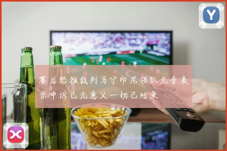 赛后怒推裁判马宁印尼领队无奈表示申诉已无意义一切已结束