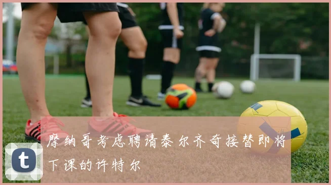 摩纳哥考虑聘请泰尔齐奇接替即将下课的许特尔