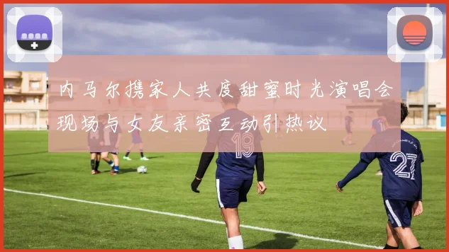 内马尔携家人共度甜蜜时光演唱会现场与女友亲密互动引热议