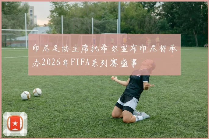 印尼足协主席托希尔宣布印尼将承办2026年FIFA系列赛盛事