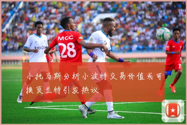小托马斯分析小波特交易价值或可换莫兰特引发热议