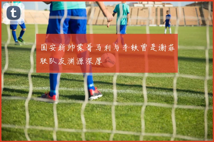 国安新帅蒙哥马利与李铁曾是谢菲联队友渊源深厚