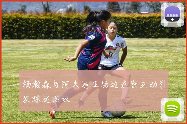 杨瀚森与阿夫迪亚场边亲密互动引发球迷热议