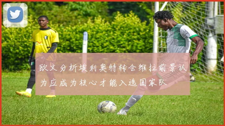 欧文分析埃利奥特转会维拉前景认为应成为核心才能入选国家队