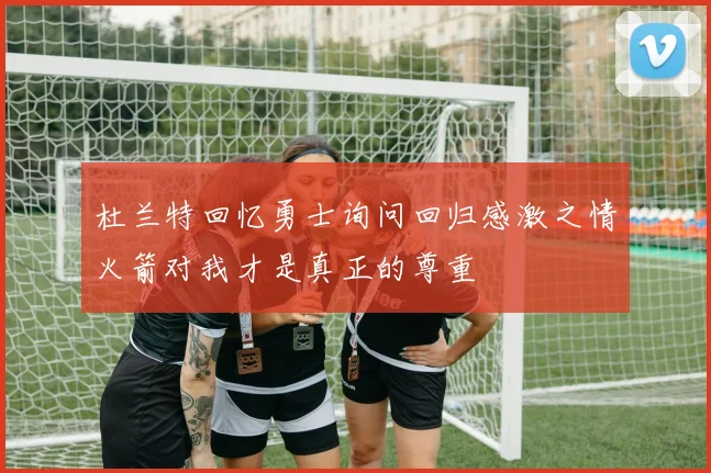 杜兰特回忆勇士询问回归感激之情火箭对我才是真正的尊重