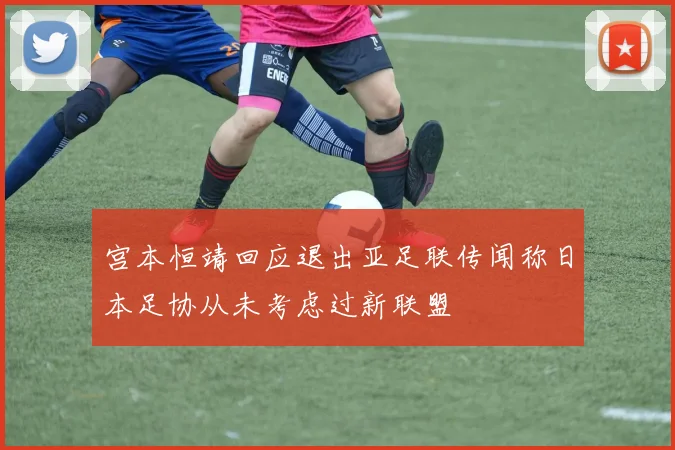 宫本恒靖回应退出亚足联传闻称日本足协从未考虑过新联盟