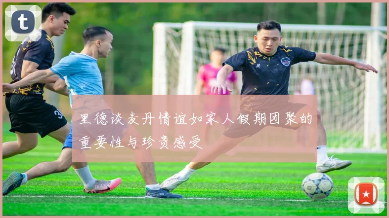 里德谈麦丹情谊如家人假期团聚的重要性与珍贵感受