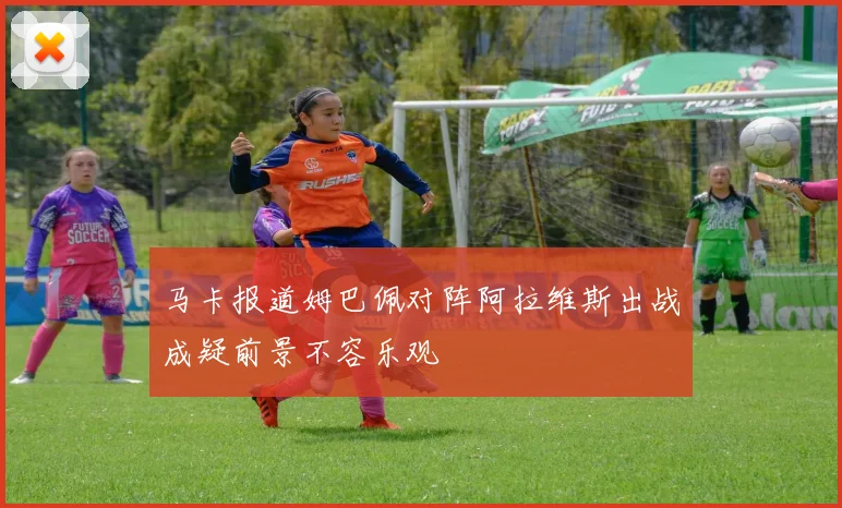 马卡报道姆巴佩对阵阿拉维斯出战成疑前景不容乐观