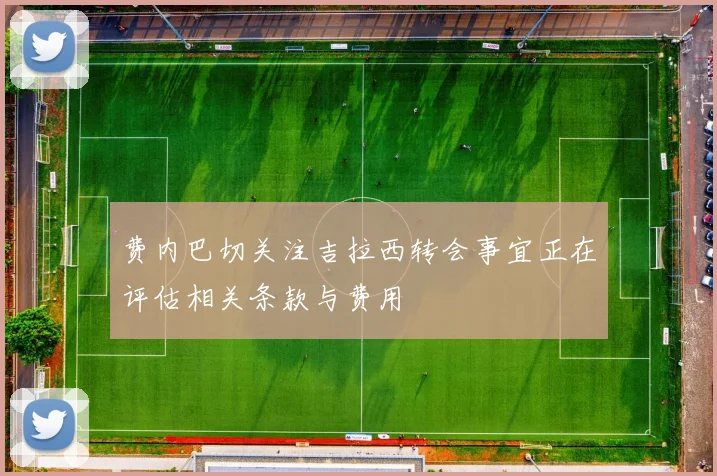 费内巴切关注吉拉西转会事宜正在评估相关条款与费用