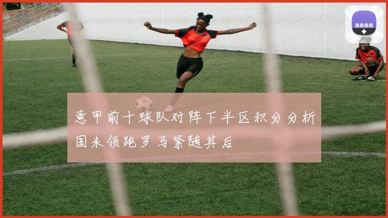 意甲前十球队对阵下半区积分分析国米领跑罗马紧随其后