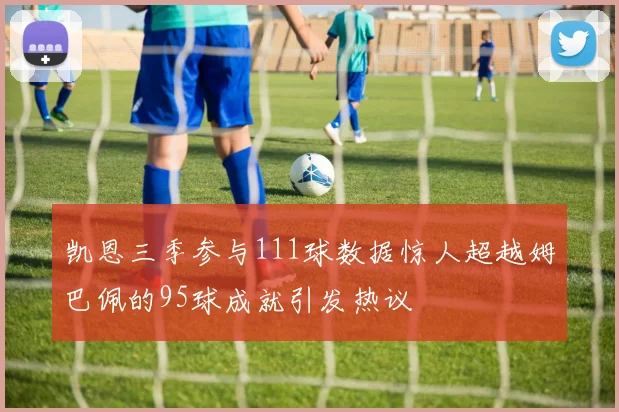 凯恩三季参与111球数据惊人超越姆巴佩的95球成就引发热议