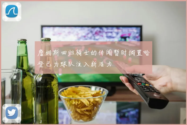 詹姆斯回归骑士的传闻暂时搁置哈登已为球队注入新活力